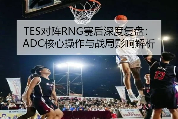 TES对阵RNG赛后深度复盘：ADC核心操作与战局影响解析