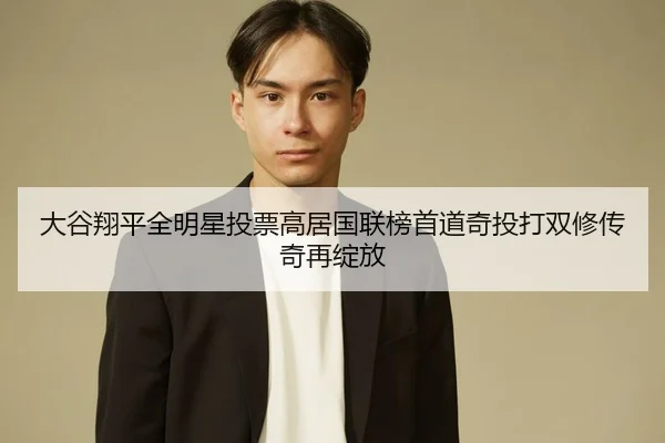 大谷翔平全明星投票高居国联榜首道奇投打双修传奇再绽放（yaxin）